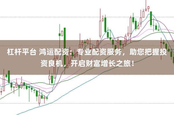 杠杆平台 鸿运配资：专业配资服务，助您把握投资良机，开启财富增长之旅！