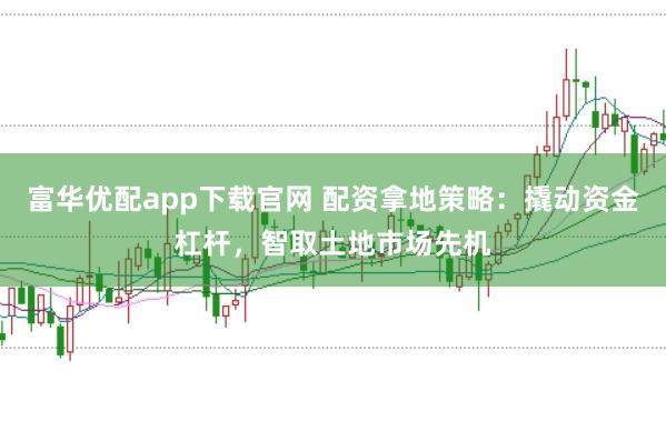 富华优配app下载官网 配资拿地策略：撬动资金杠杆，智取土地市场先机