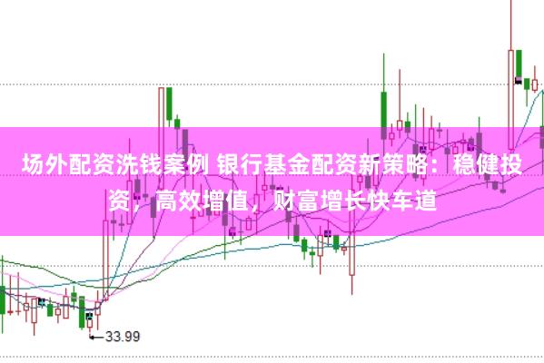 场外配资洗钱案例 银行基金配资新策略：稳健投资，高效增值，财富增长快车道