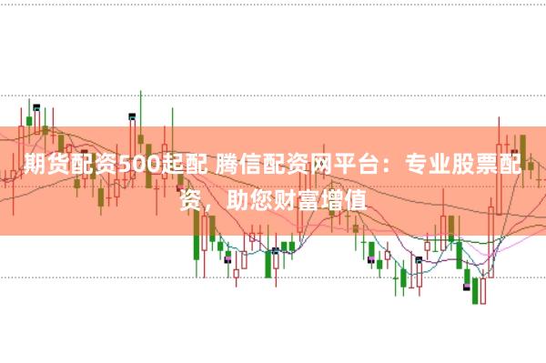 期货配资500起配 腾信配资网平台：专业股票配资，助您财富增值