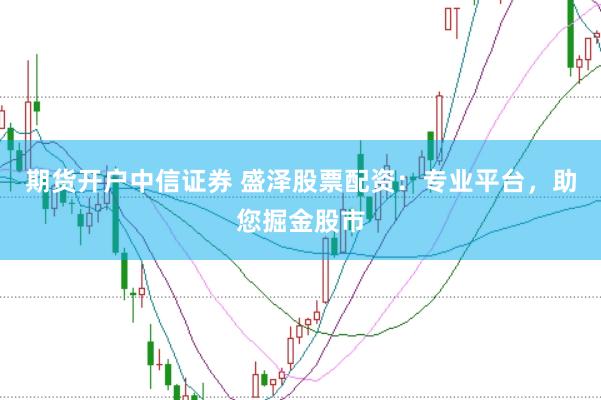 期货开户中信证券 盛泽股票配资：专业平台，助您掘金股市