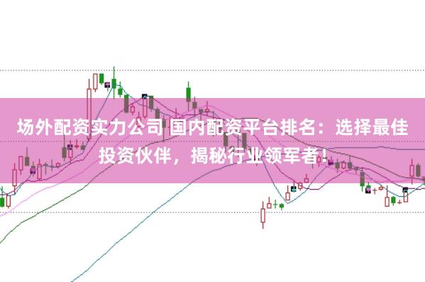 场外配资实力公司 国内配资平台排名：选择最佳投资伙伴，揭秘行业领军者！