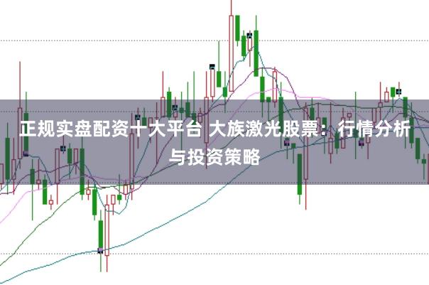 正规实盘配资十大平台 大族激光股票：行情分析与投资策略
