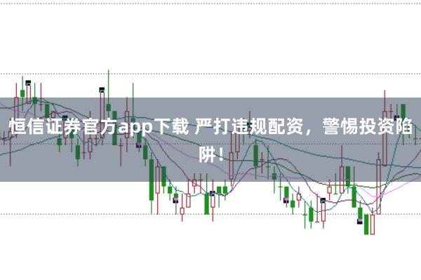 恒信证券官方app下载 严打违规配资，警惕投资陷阱！