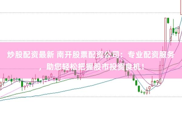 炒股配资最新 南开股票配资公司：专业配资服务，助您轻松把握股市投资良机！