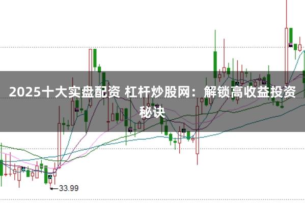 2025十大实盘配资 杠杆炒股网：解锁高收益投资秘诀