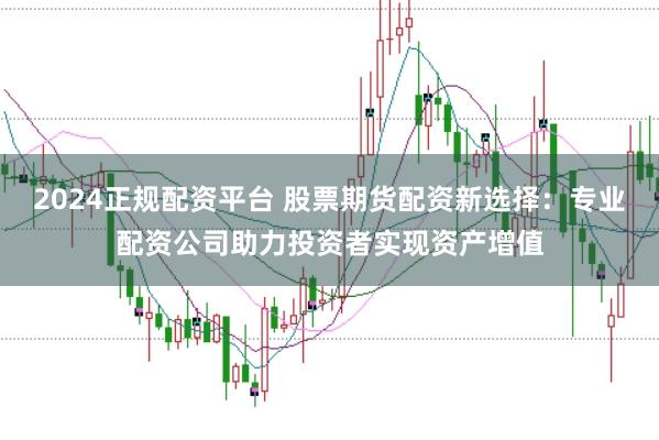 2024正规配资平台 股票期货配资新选择：专业配资公司助力投资者实现资产增值