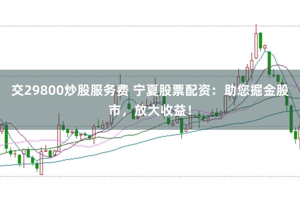 交29800炒股服务费 宁夏股票配资：助您掘金股市，放大收益！