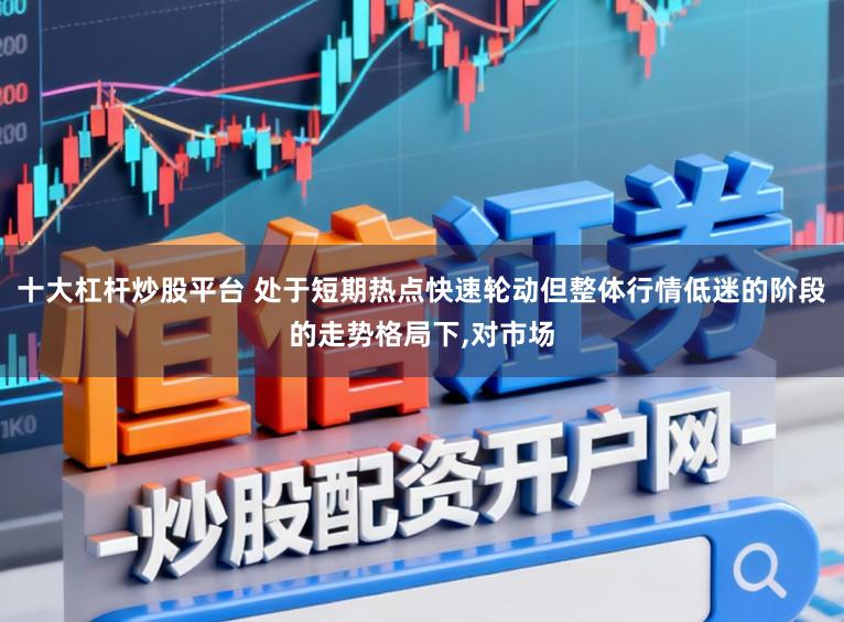 十大杠杆炒股平台 处于短期热点快速轮动但整体行情低迷的阶段的走势格局下,对市场
