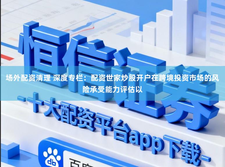 场外配资清理 深度专栏：配资世家炒股开户在跨境投资市场的风险承受能力评估以