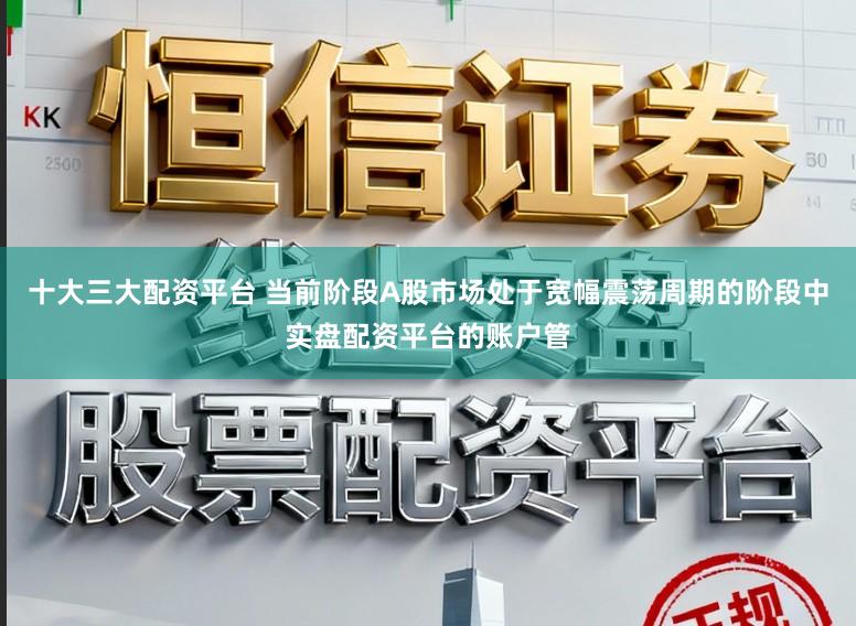 十大三大配资平台 当前阶段A股市场处于宽幅震荡周期的阶段中实盘配资平台的账户管