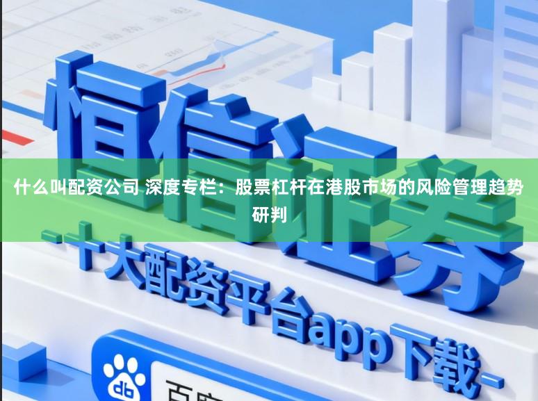 什么叫配资公司 深度专栏：股票杠杆在港股市场的风险管理趋势研判