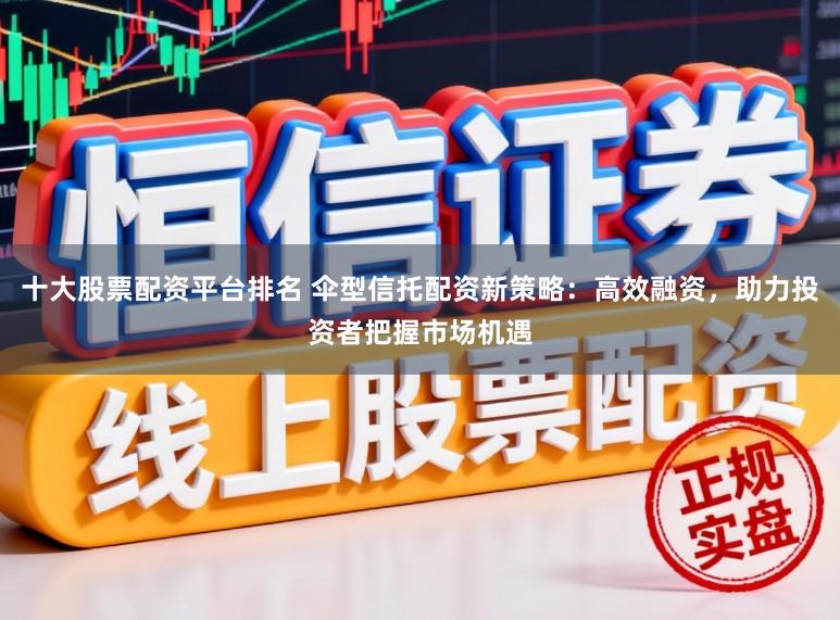 十大股票配资平台排名 伞型信托配资新策略：高效融资，助力投资者把握市场机遇