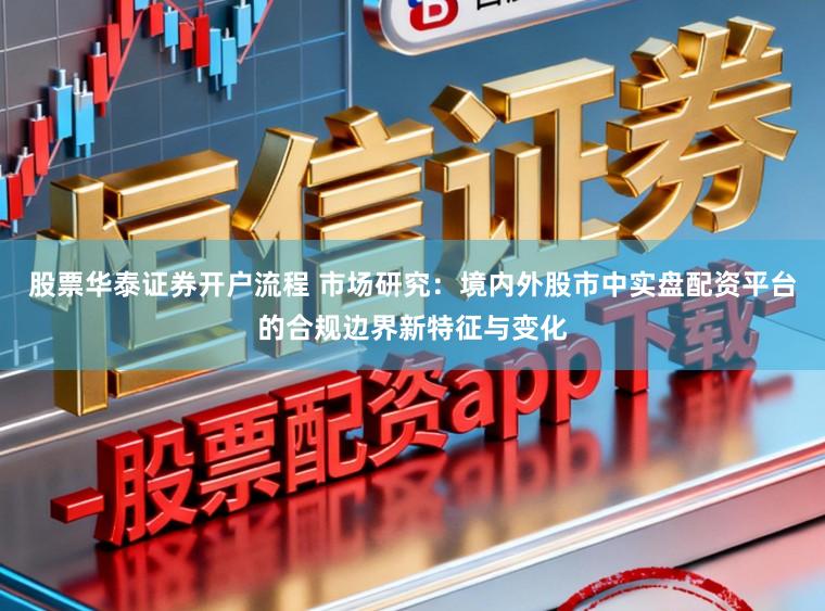股票华泰证券开户流程 市场研究：境内外股市中实盘配资平台的合规边界新特征与变化