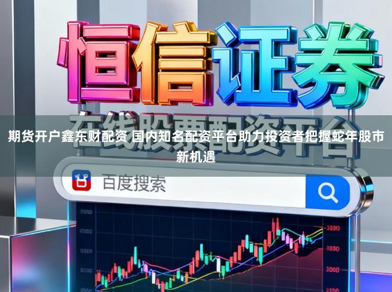期货开户鑫东财配资 国内知名配资平台助力投资者把握蛇年股市新机遇